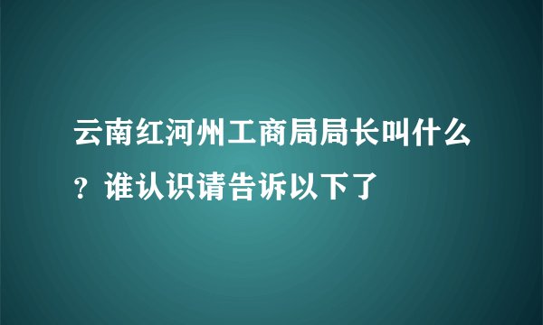 云南红河州工商局局长叫什么？谁认识请告诉以下了