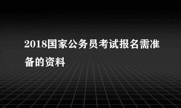 2018国家公务员考试报名需准备的资料