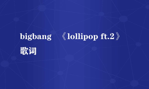 bigbang   《lollipop ft.2》歌词