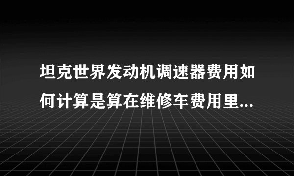 坦克世界发动机调速器费用如何计算是算在维修车费用里面还是用一个少一个？一直开大概需要多少银币