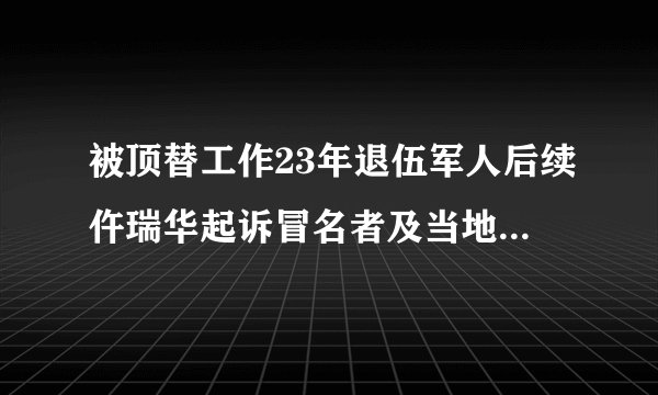 被顶替工作23年退伍军人后续仵瑞华起诉冒名者及当地政府索赔33万