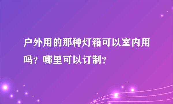 户外用的那种灯箱可以室内用吗？哪里可以订制？
