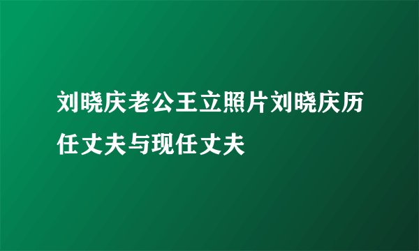 刘晓庆老公王立照片刘晓庆历任丈夫与现任丈夫