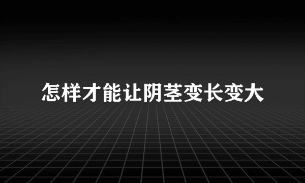 怎样才能让阴茎变长变大