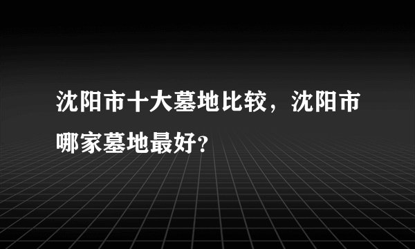 沈阳市十大墓地比较，沈阳市哪家墓地最好？