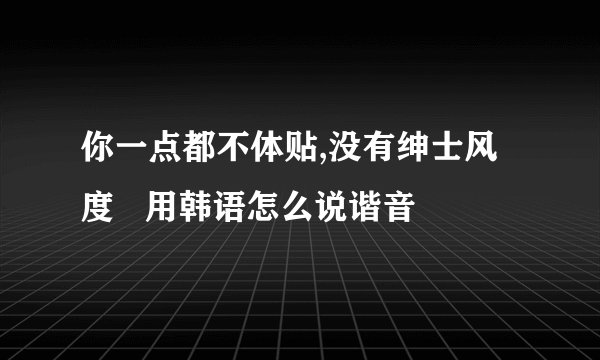 你一点都不体贴,没有绅士风度   用韩语怎么说谐音