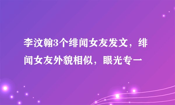 李汶翰3个绯闻女友发文，绯闻女友外貌相似，眼光专一