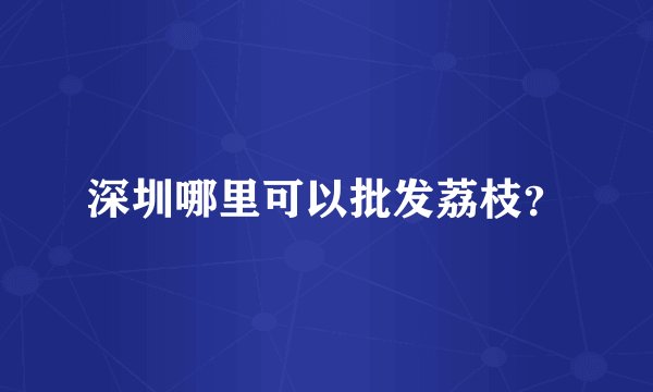 深圳哪里可以批发荔枝？