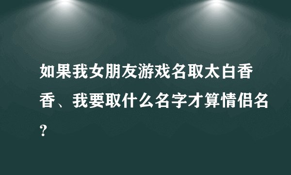 如果我女朋友游戏名取太白香香、我要取什么名字才算情侣名？