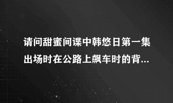 请问甜蜜间谍中韩悠日第一集出场时在公路上飙车时的背景音乐是什么？