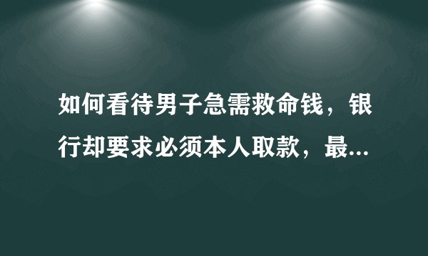 如何看待男子急需救命钱，银行却要求必须本人取款，最后男子病亡？