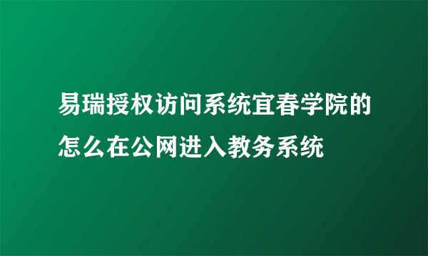易瑞授权访问系统宜春学院的怎么在公网进入教务系统