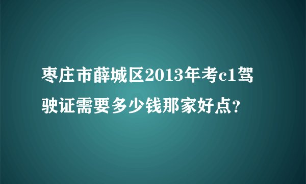枣庄市薛城区2013年考c1驾驶证需要多少钱那家好点？