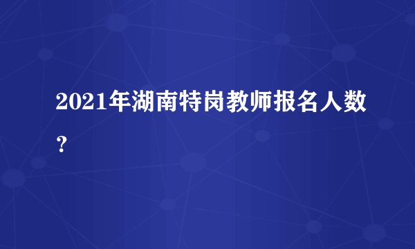 2021年湖南特岗教师报名人数？