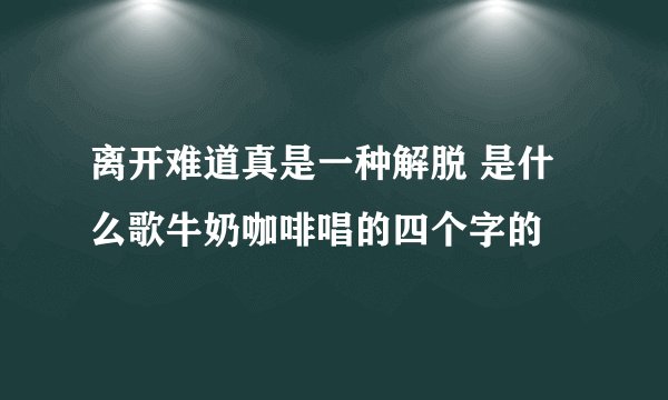 离开难道真是一种解脱 是什么歌牛奶咖啡唱的四个字的