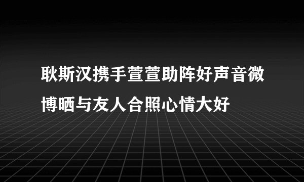 耿斯汉携手萱萱助阵好声音微博晒与友人合照心情大好
