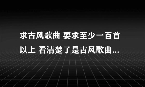 求古风歌曲 要求至少一百首以上 看清楚了是古风歌曲 古韵遗风吧里有整理的 要经典一点的