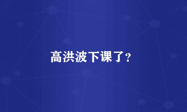 高洪波下课了？