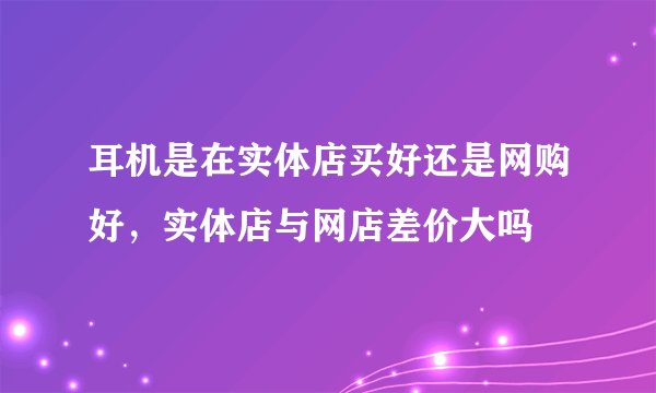 耳机是在实体店买好还是网购好，实体店与网店差价大吗