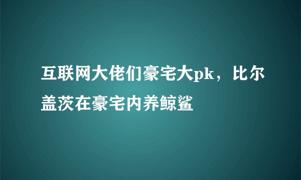互联网大佬们豪宅大pk，比尔盖茨在豪宅内养鲸鲨