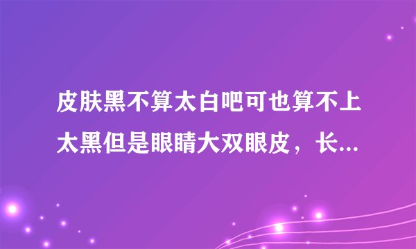 皮肤黑不算太白吧可也算不上太黑但是眼睛大双眼皮，长睫毛，嘴巴小，脸型也小，圆脸，鼻子挺的人好看呢还