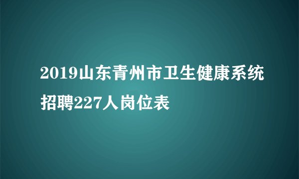 2019山东青州市卫生健康系统招聘227人岗位表