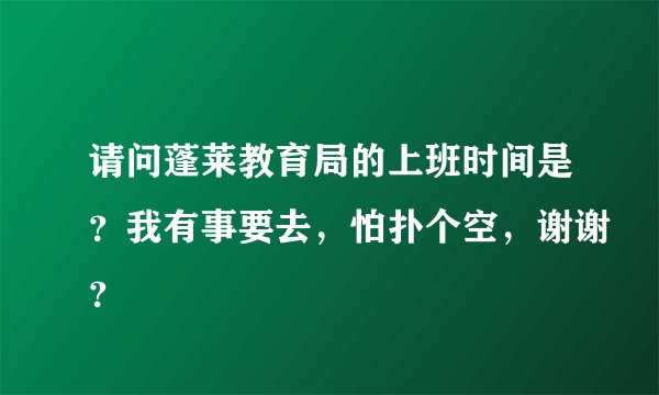 请问蓬莱教育局的上班时间是？我有事要去，怕扑个空，谢谢？