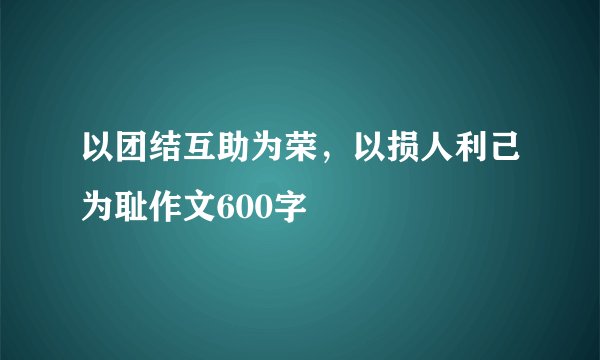 以团结互助为荣，以损人利己为耻作文600字
