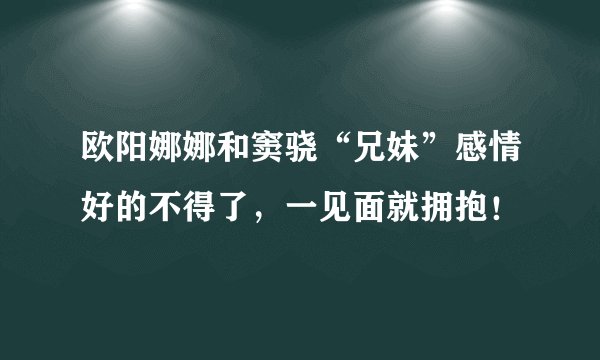 欧阳娜娜和窦骁“兄妹”感情好的不得了，一见面就拥抱！
