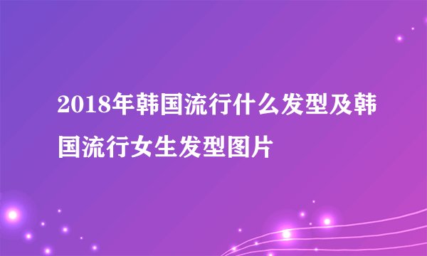 2018年韩国流行什么发型及韩国流行女生发型图片