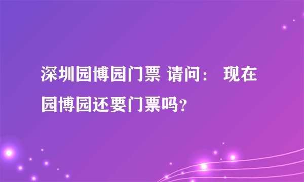 深圳园博园门票 请问： 现在园博园还要门票吗？