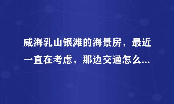 威海乳山银滩的海景房，最近一直在考虑，那边交通怎么样啊，去市区方不方便，还有在那边生活方便不？