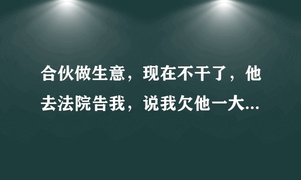 合伙做生意，现在不干了，他去法院告我，说我欠他一大笔钱，我没欠他钱，我该怎么办？关键他亲戚在法院