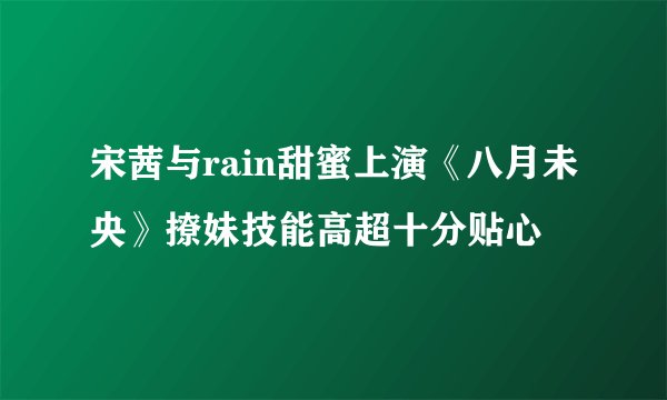 宋茜与rain甜蜜上演《八月未央》撩妹技能高超十分贴心