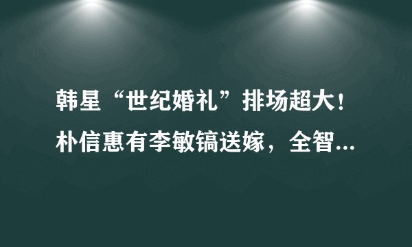 韩星“世纪婚礼”排场超大！朴信惠有李敏镐送嫁，全智贤花费上亿