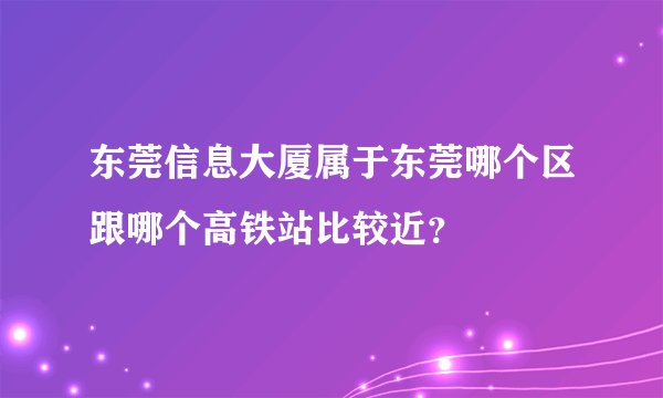 东莞信息大厦属于东莞哪个区跟哪个高铁站比较近？