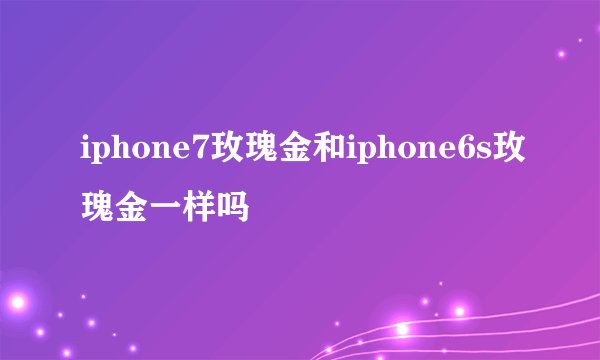 iphone7玫瑰金和iphone6s玫瑰金一样吗