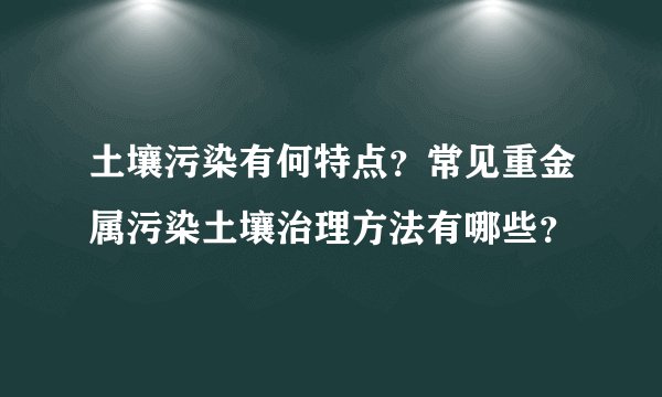 土壤污染有何特点？常见重金属污染土壤治理方法有哪些？
