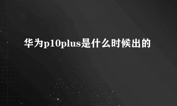 华为p10plus是什么时候出的