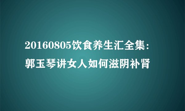 20160805饮食养生汇全集：郭玉琴讲女人如何滋阴补肾