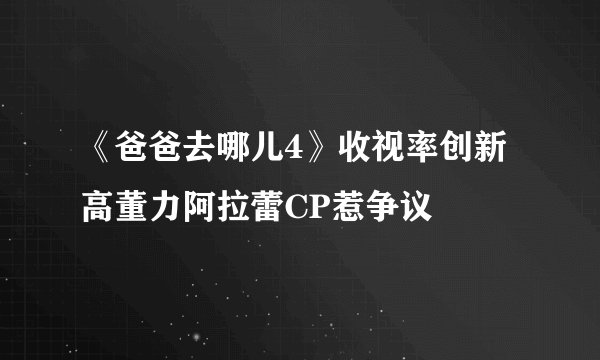 《爸爸去哪儿4》收视率创新高董力阿拉蕾CP惹争议
