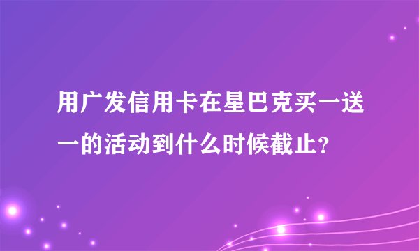 用广发信用卡在星巴克买一送一的活动到什么时候截止？
