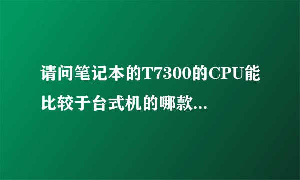 请问笔记本的T7300的CPU能比较于台式机的哪款CPU?