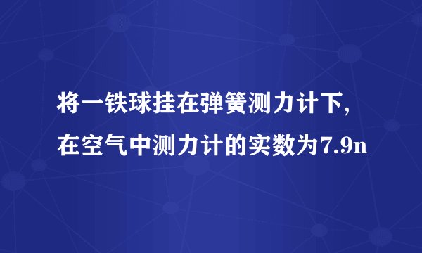将一铁球挂在弹簧测力计下,在空气中测力计的实数为7.9n