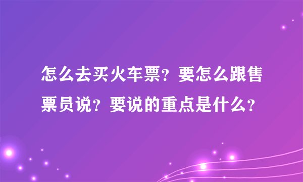 怎么去买火车票？要怎么跟售票员说？要说的重点是什么？