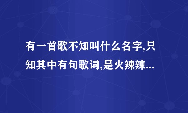 有一首歌不知叫什么名字,只知其中有句歌词,是火辣辣的情,火辣辣的爱,能帮下忙