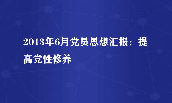 2013年6月党员思想汇报：提高党性修养
