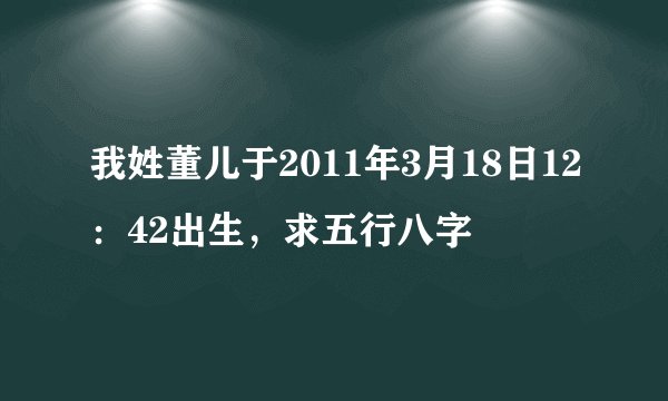 我姓董儿于2011年3月18日12：42出生，求五行八字