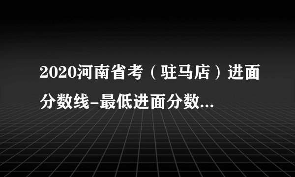 2020河南省考（驻马店）进面分数线-最低进面分数线：43.9分