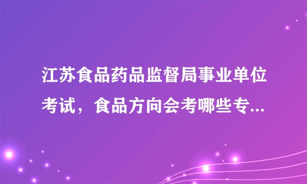 江苏食品药品监督局事业单位考试，食品方向会考哪些专业知识？请详细回答，谢谢